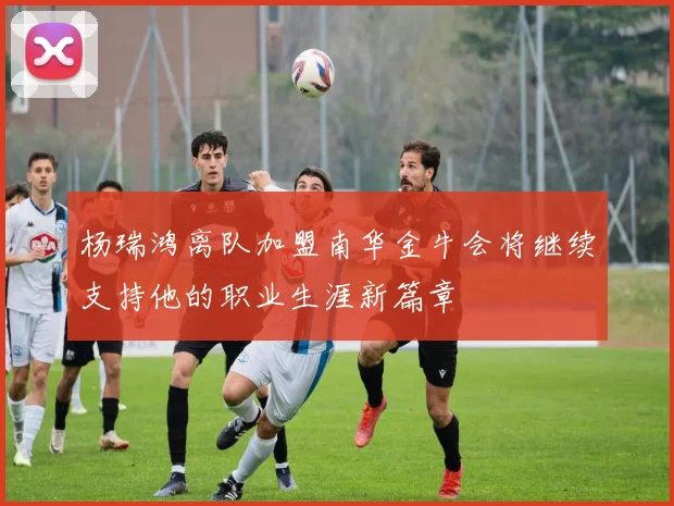 杨瑞鸿离队加盟南华金牛会将继续支持他的职业生涯新篇章
