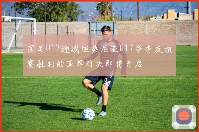 国足U17迎战坦桑尼亚U17争夺友谊赛胜利的亚军对决即将开启