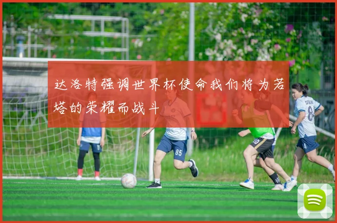 达洛特强调世界杯使命我们将为若塔的荣耀而战斗