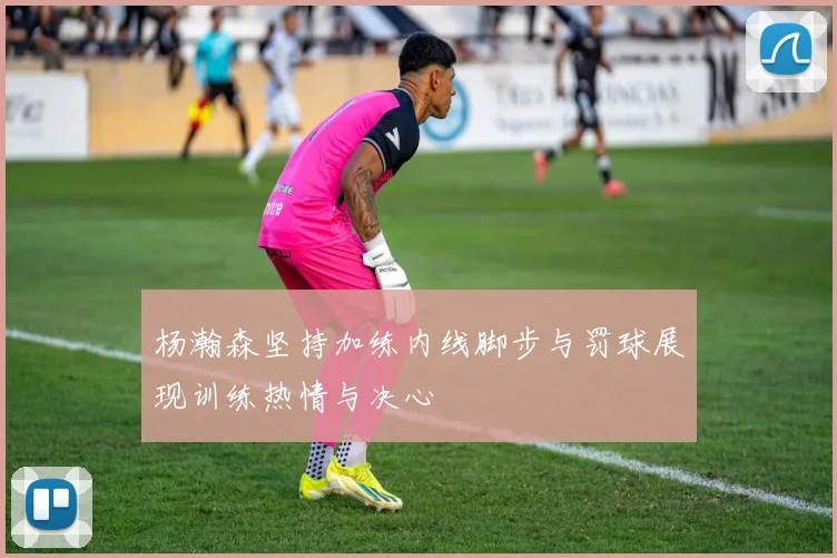 杨瀚森坚持加练内线脚步与罚球展现训练热情与决心