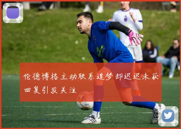 伦德博格主动联系追梦却迟迟未获回复引发关注