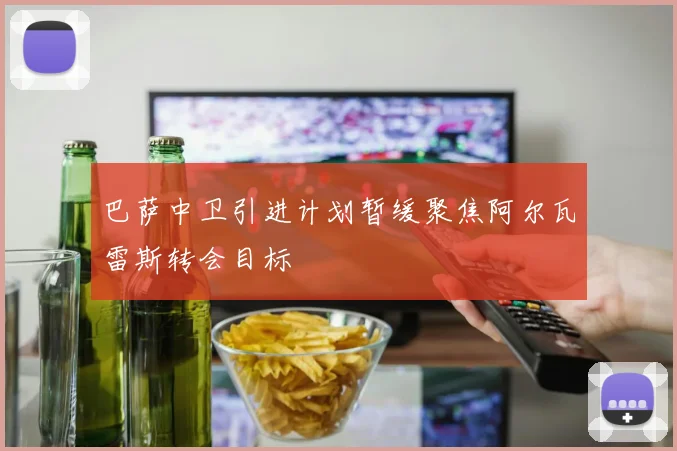 巴萨中卫引进计划暂缓聚焦阿尔瓦雷斯转会目标