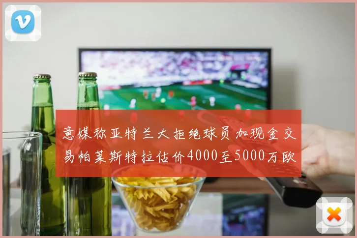 意媒称亚特兰大拒绝球员加现金交易帕莱斯特拉估价4000至5000万欧元