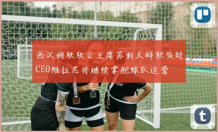 西汉姆联联合主席苏利文辞职临时CEO维拉尼将继续掌舵球队运营