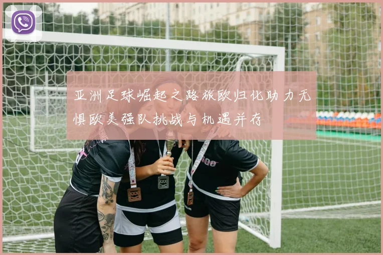 亚洲足球崛起之路旅欧归化助力无惧欧美强队挑战与机遇并存