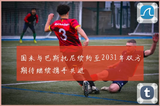 国米与巴斯托尼续约至2031年双方期待继续携手共进
