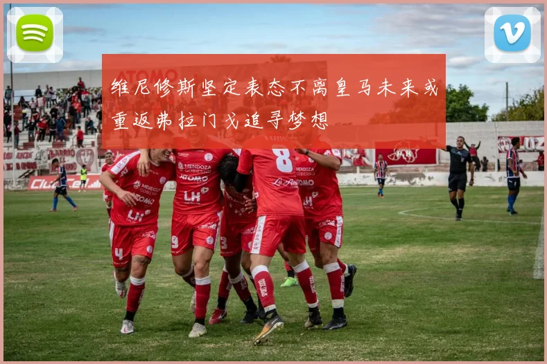 维尼修斯坚定表态不离皇马未来或重返弗拉门戈追寻梦想