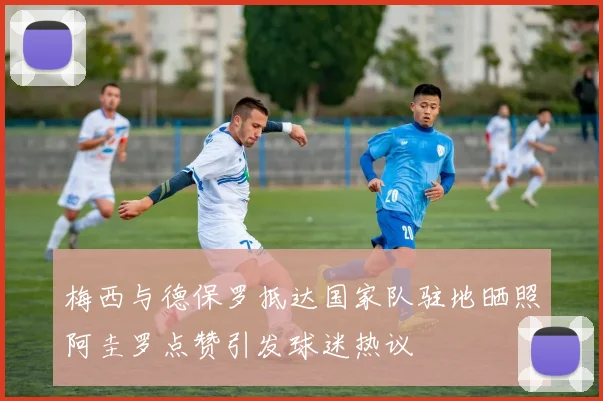 梅西与德保罗抵达国家队驻地晒照阿圭罗点赞引发球迷热议