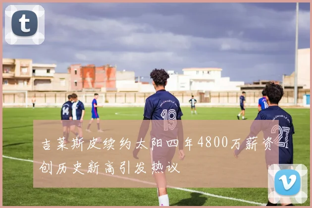 吉莱斯皮续约太阳四年4800万薪资创历史新高引发热议