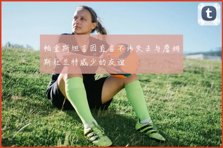 帕金斯坦言因直言不讳失去与詹姆斯杜兰特威少的友谊