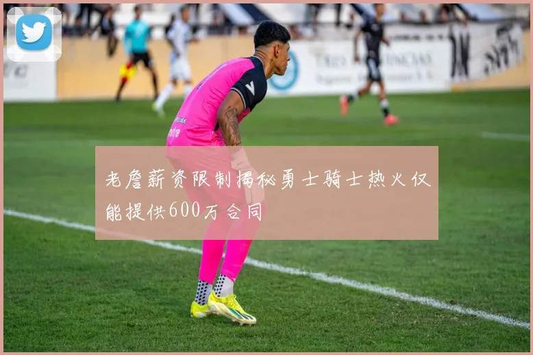 老詹薪资限制揭秘勇士骑士热火仅能提供600万合同