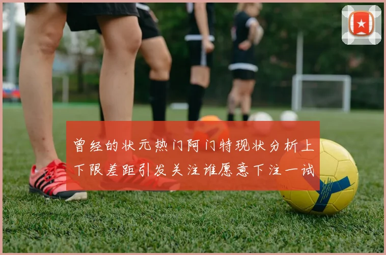 曾经的状元热门阿门特现状分析上下限差距引发关注谁愿意下注一试身手