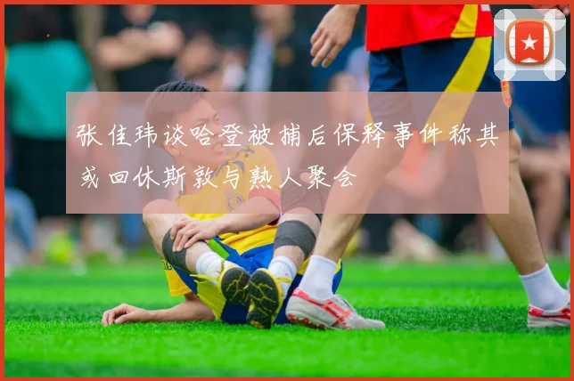 张佳玮谈哈登被捕后保释事件称其或回休斯敦与熟人聚会