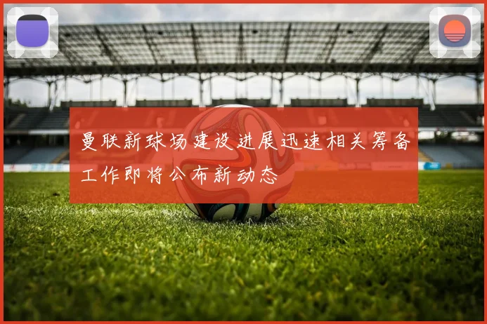 曼联新球场建设进展迅速相关筹备工作即将公布新动态