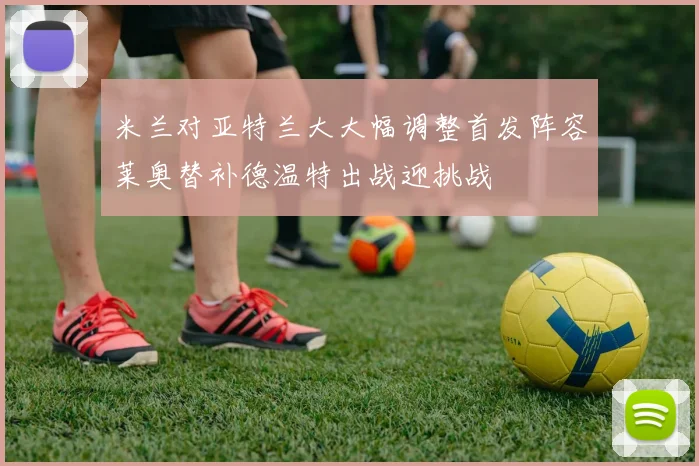 米兰对亚特兰大大幅调整首发阵容莱奥替补德温特出战迎挑战