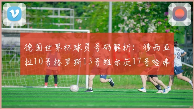 德国世界杯球员号码解析：穆西亚拉10号格罗斯13号维尔茨17号哈弗茨7号的背后故事
