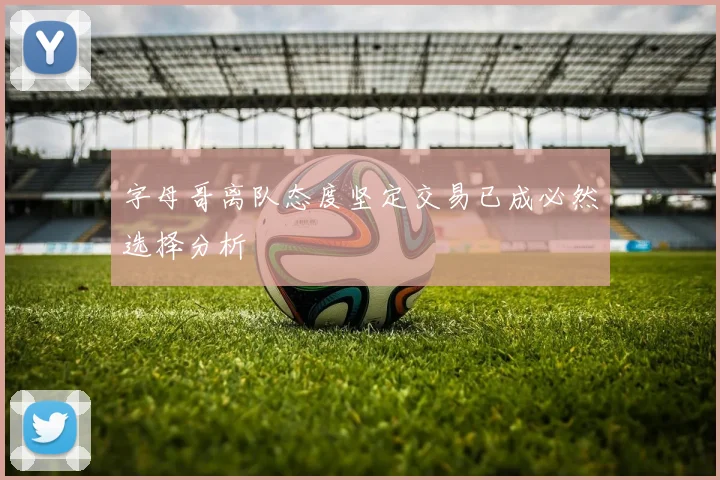 字母哥离队态度坚定交易已成必然选择分析