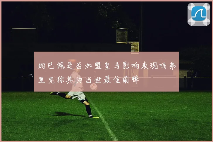 姆巴佩是否加盟皇马影响表现吗弗里克称其为当世最佳前锋